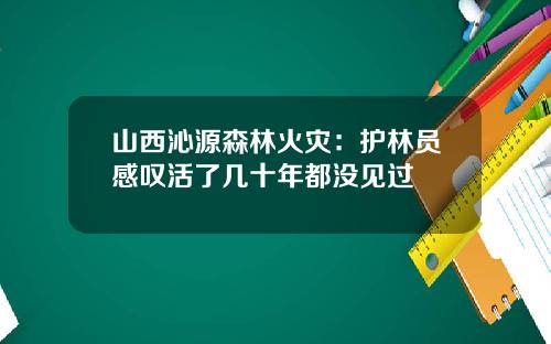 山西沁源森林火灾：护林员感叹活了几十年都没见过