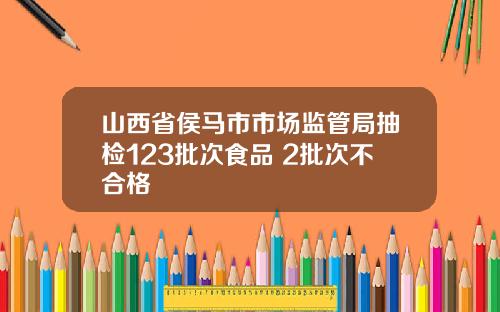 山西省侯马市市场监管局抽检123批次食品 2批次不合格