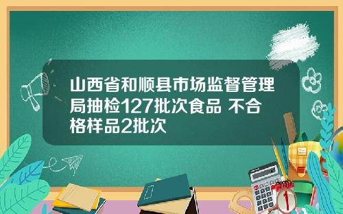 山西省和顺县市场监督管理局抽检127批次食品 不合格样品2批次