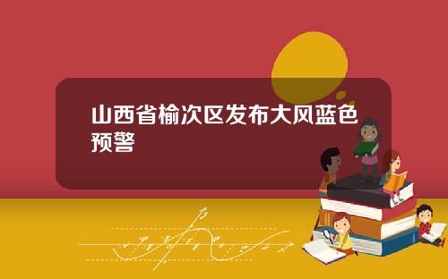 山西省榆次区发布大风蓝色预警