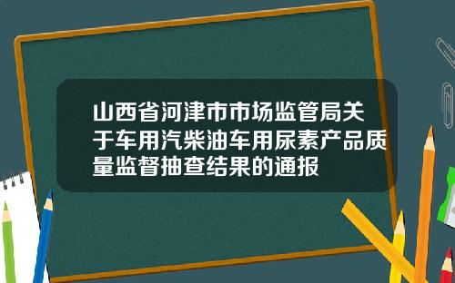 山西省河津市市场监管局关于车用汽柴油车用尿素产品质量监督抽查结果的通报