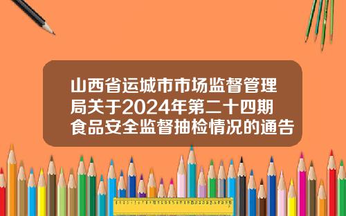 山西省运城市市场监督管理局关于2024年第二十四期食品安全监督抽检情况的通告