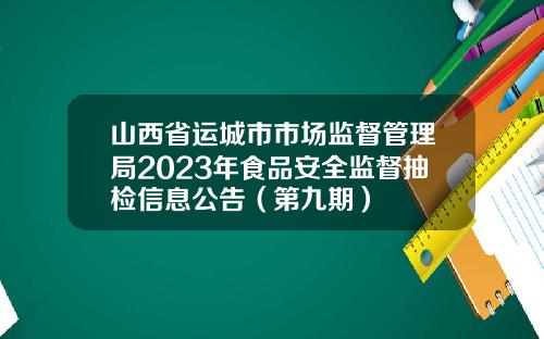 山西省运城市市场监督管理局2023年食品安全监督抽检信息公告（第九期）