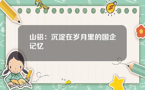 山铝：沉淀在岁月里的国企记忆