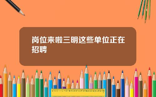 岗位来啦三明这些单位正在招聘