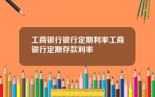 工商银行银行定期利率工商银行定期存款利率