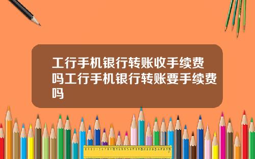 工行手机银行转账收手续费吗工行手机银行转账要手续费吗