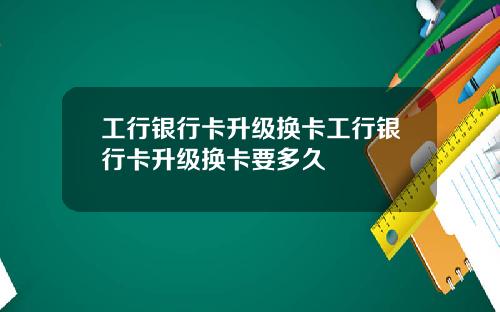 工行银行卡升级换卡工行银行卡升级换卡要多久