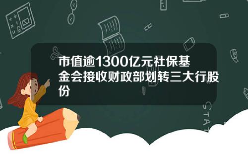 市值逾1300亿元社保基金会接收财政部划转三大行股份