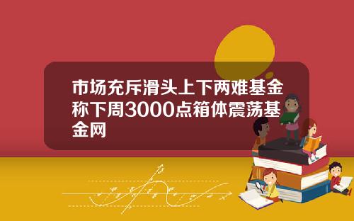 市场充斥滑头上下两难基金称下周3000点箱体震荡基金网