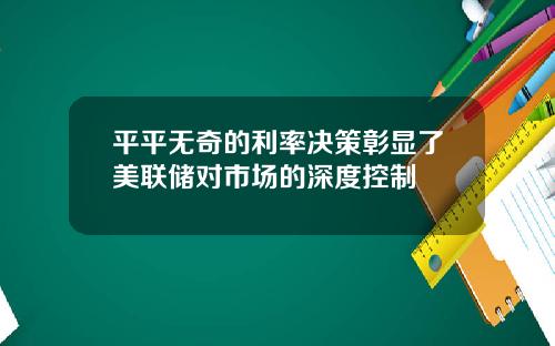 平平无奇的利率决策彰显了美联储对市场的深度控制
