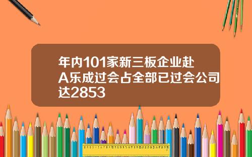 年内101家新三板企业赴A乐成过会占全部已过会公司达2853