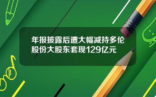 年报披露后遭大幅减持多伦股份大股东套现129亿元