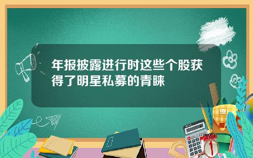 年报披露进行时这些个股获得了明星私募的青睐