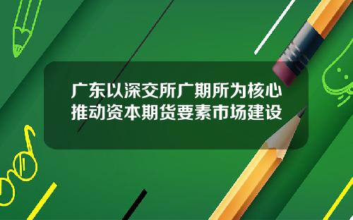 广东以深交所广期所为核心推动资本期货要素市场建设