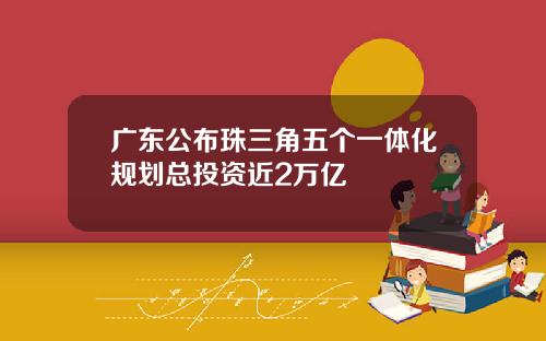 广东公布珠三角五个一体化规划总投资近2万亿