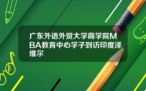 广东外语外贸大学商学院MBA教育中心学子到访印度泽维尔