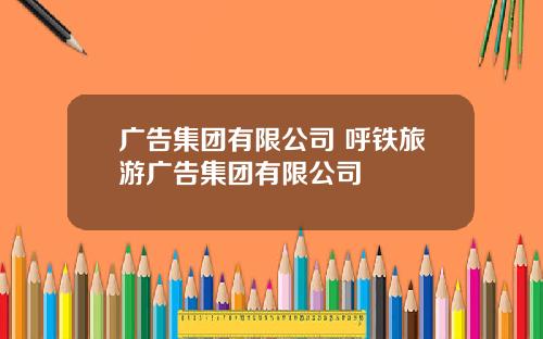 广告集团有限公司 呼铁旅游广告集团有限公司