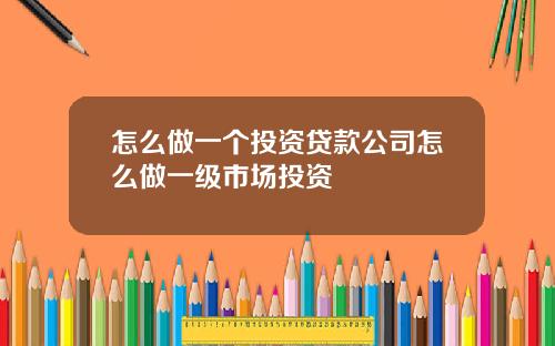 怎么做一个投资贷款公司怎么做一级市场投资
