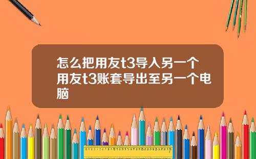 怎么把用友t3导入另一个用友t3账套导出至另一个电脑
