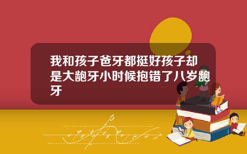 我和孩子爸牙都挺好孩子却是大龅牙小时候抱错了八岁龅牙