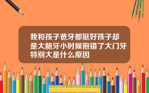 我和孩子爸牙都挺好孩子却是大龅牙小时候抱错了大门牙特别大是什么原因