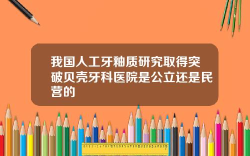 我国人工牙釉质研究取得突破贝壳牙科医院是公立还是民营的