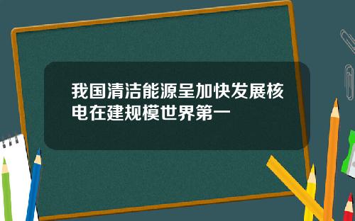 我国清洁能源呈加快发展核电在建规模世界第一
