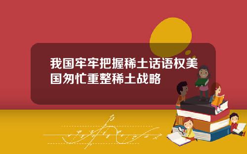 我国牢牢把握稀土话语权美国匆忙重整稀土战略