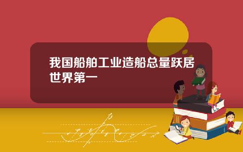 我国船舶工业造船总量跃居世界第一