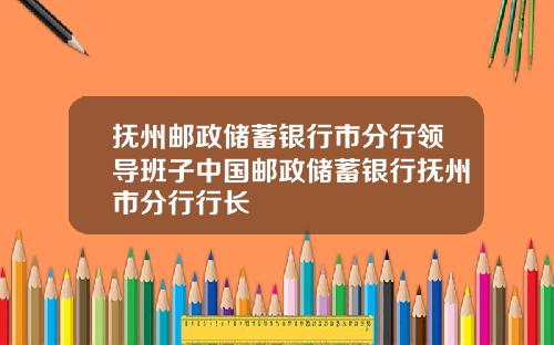 抚州邮政储蓄银行市分行领导班子中国邮政储蓄银行抚州市分行行长