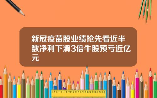 新冠疫苗股业绩抢先看近半数净利下滑3倍牛股预亏近亿元