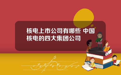 核电上市公司有哪些 中国核电的四大集团公司
