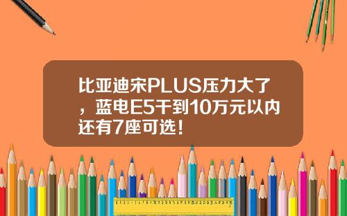 比亚迪宋PLUS压力大了，蓝电E5干到10万元以内还有7座可选！