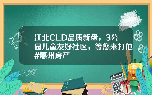 江北CLD品质新盘，3公园儿童友好社区，等您来打他#惠州房产