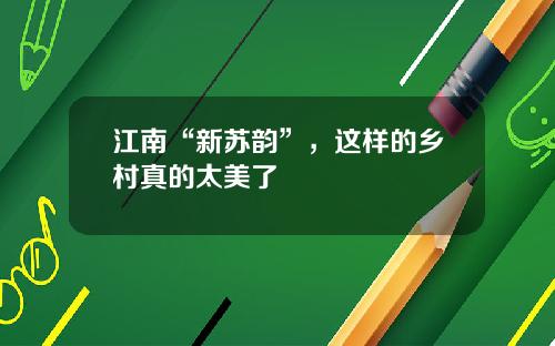 江南“新苏韵”，这样的乡村真的太美了