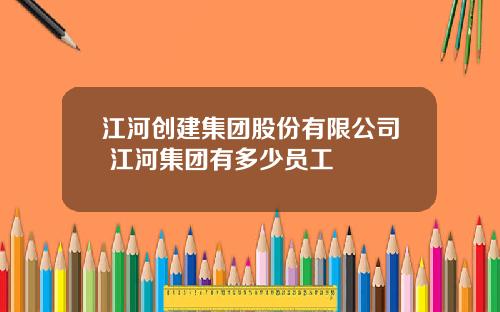 江河创建集团股份有限公司 江河集团有多少员工