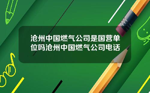 沧州中国燃气公司是国营单位吗沧州中国燃气公司电话