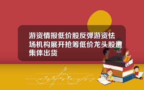 游资情报低价股反弹游资怯场机构展开抢筹低价龙头股遭集体出货