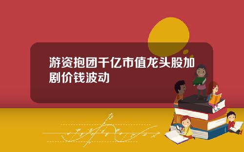 游资抱团千亿市值龙头股加剧价钱波动