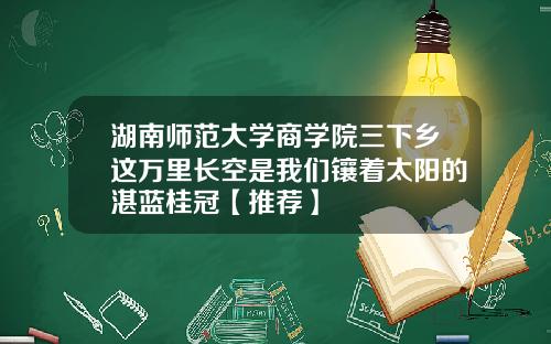 湖南师范大学商学院三下乡这万里长空是我们镶着太阳的湛蓝桂冠【推荐】