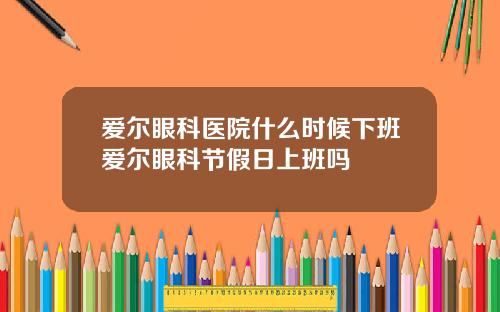 爱尔眼科医院什么时候下班爱尔眼科节假日上班吗