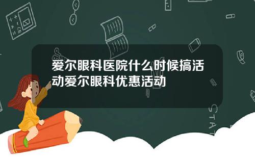 爱尔眼科医院什么时候搞活动爱尔眼科优惠活动