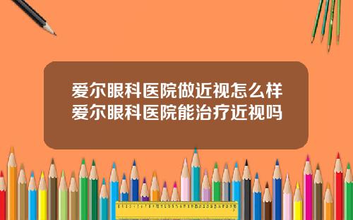 爱尔眼科医院做近视怎么样爱尔眼科医院能治疗近视吗