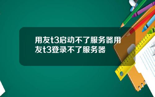 用友t3启动不了服务器用友t3登录不了服务器