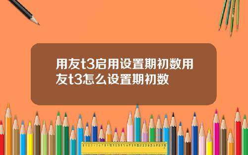 用友t3启用设置期初数用友t3怎么设置期初数