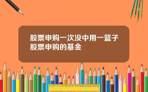 股票申购一次没中用一篮子股票申购的基金