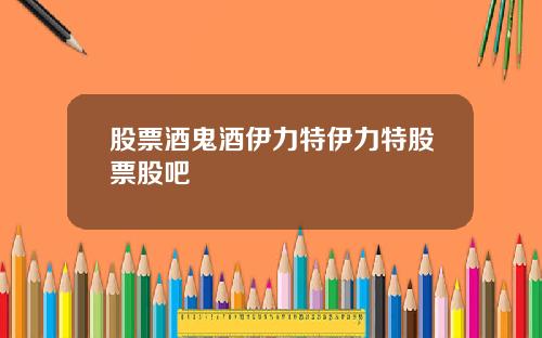 股票酒鬼酒伊力特伊力特股票股吧