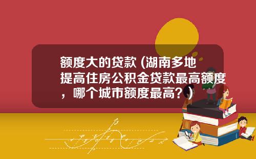 额度大的贷款 (湖南多地提高住房公积金贷款最高额度，哪个城市额度最高？)