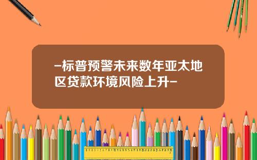 -标普预警未来数年亚太地区贷款环境风险上升-